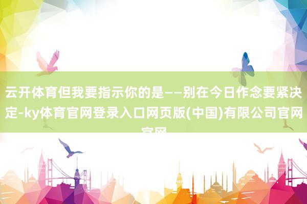 云开体育但我要指示你的是——别在今日作念要紧决定-ky体育官网登录入口网页版(中国)有限公司官网