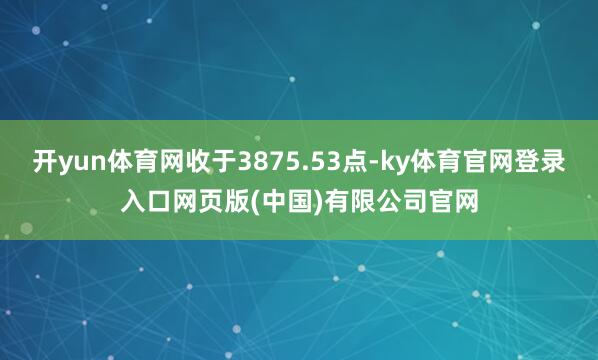 开yun体育网收于3875.53点-ky体育官网登录入口网页版(中国)有限公司官网