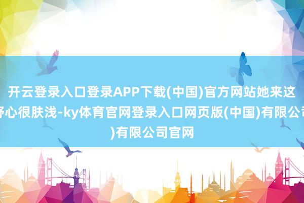 开云登录入口登录APP下载(中国)官方网站她来这里的野心很肤浅-ky体育官网登录入口网页版(中国)有限公司官网