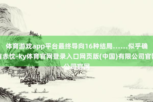 体育游戏app平台最终导向16种结局……似乎确有赤忱-ky体育官网登录入口网页版(中国)有限公司官网