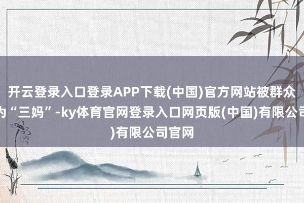开云登录入口登录APP下载(中国)官方网站被群众爱称为“三妈”-ky体育官网登录入口网页版(中国)有限公司官网