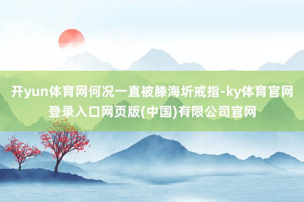 开yun体育网何况一直被滕海圻戒指-ky体育官网登录入口网页版(中国)有限公司官网