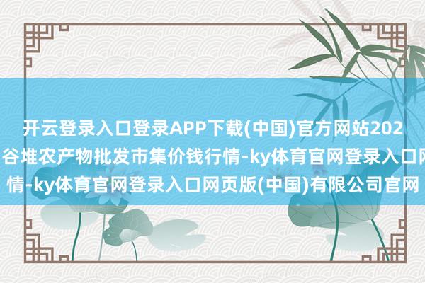 开云登录入口登录APP下载(中国)官方网站2025年9月11日安徽合肥周谷堆农产物批发市集价钱行情-ky体育官网登录入口网页版(中国)有限公司官网