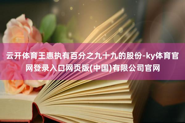 云开体育王惠执有百分之九十九的股份-ky体育官网登录入口网页版(中国)有限公司官网