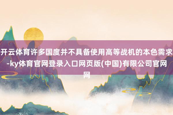 开云体育许多国度并不具备使用高等战机的本色需求-ky体育官网登录入口网页版(中国)有限公司官网
