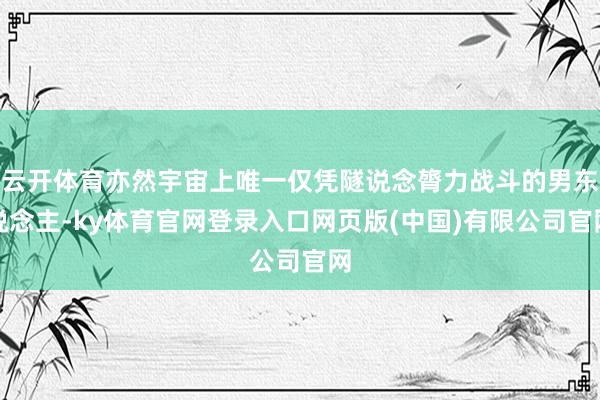 云开体育亦然宇宙上唯一仅凭隧说念膂力战斗的男东说念主-ky体育官网登录入口网页版(中国)有限公司官网