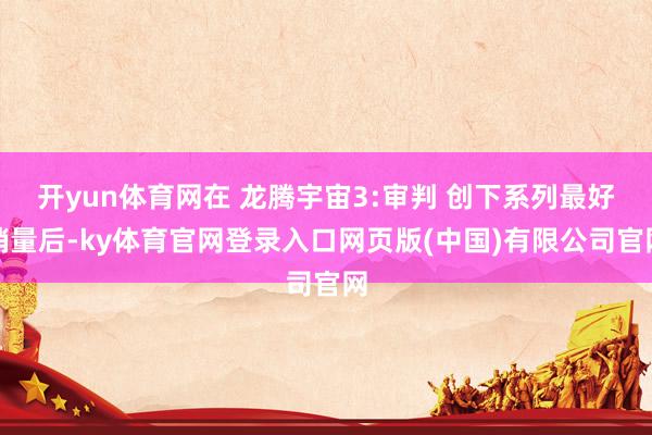 开yun体育网在 龙腾宇宙3:审判 创下系列最好销量后-ky体育官网登录入口网页版(中国)有限公司官网