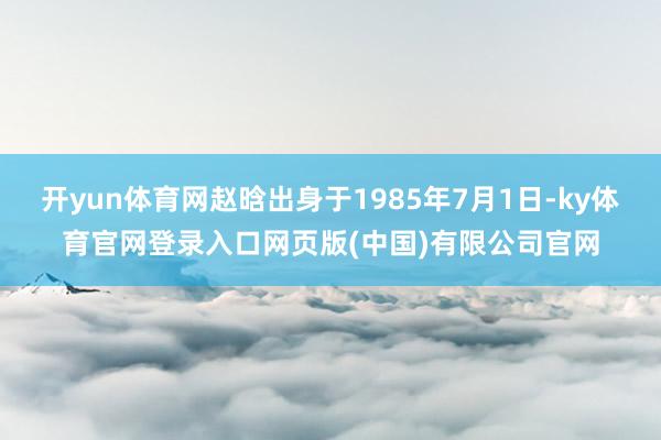 开yun体育网赵晗出身于1985年7月1日-ky体育官网登录入口网页版(中国)有限公司官网