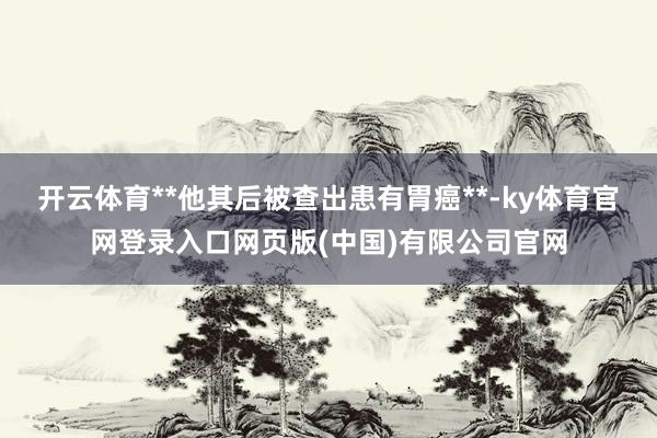 开云体育**他其后被查出患有胃癌**-ky体育官网登录入口网页版(中国)有限公司官网