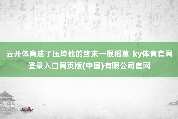 云开体育成了压垮他的终末一根稻草-ky体育官网登录入口网页版(中国)有限公司官网