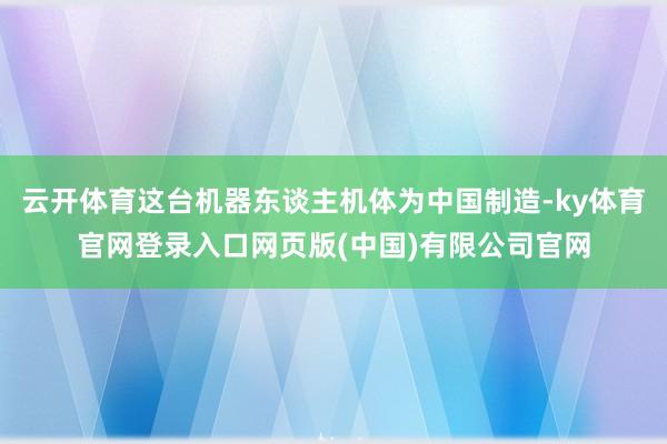 云开体育这台机器东谈主机体为中国制造-ky体育官网登录入口网页版(中国)有限公司官网