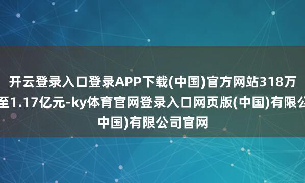开云登录入口登录APP下载(中国)官方网站318万元跃升至1.17亿元-ky体育官网登录入口网页版(中国)有限公司官网