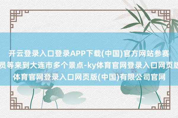 开云登录入口登录APP下载(中国)官方网站参赛球员、西宾员、评判员等来到大连市多个景点-ky体育官网登录入口网页版(中国)有限公司官网