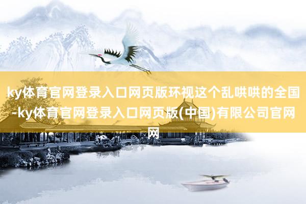 ky体育官网登录入口网页版环视这个乱哄哄的全国-ky体育官网登录入口网页版(中国)有限公司官网