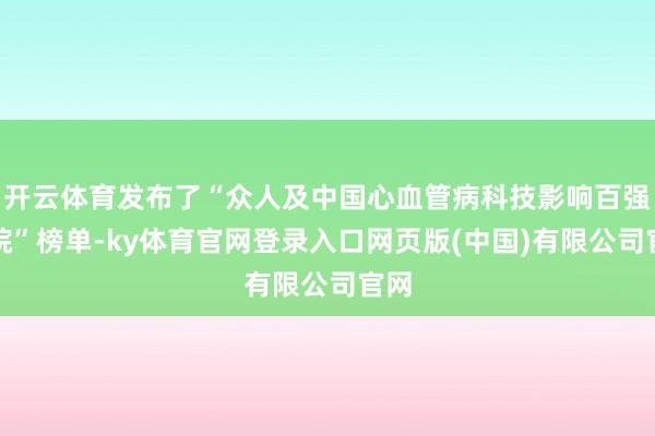 开云体育发布了“众人及中国心血管病科技影响百强病院”榜单-ky体育官网登录入口网页版(中国)有限公司官网