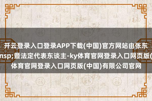 开云登录入口登录APP下载(中国)官方网站由张东担任公司董事长&ensp;暨法定代表东谈主-ky体育官网登录入口网页版(中国)有限公司官网