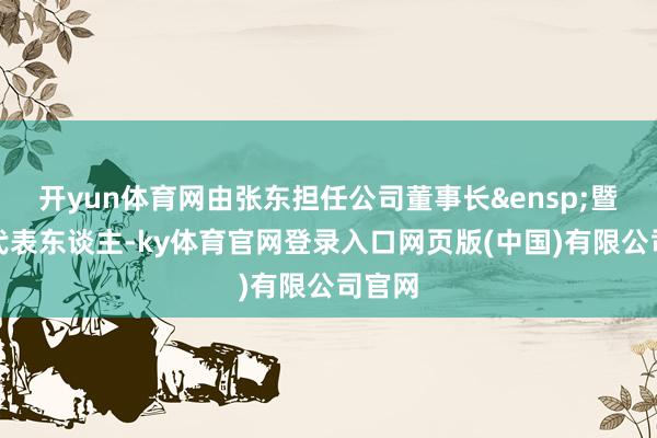 开yun体育网由张东担任公司董事长&ensp;暨法定代表东谈主-ky体育官网登录入口网页版(中国)有限公司官网