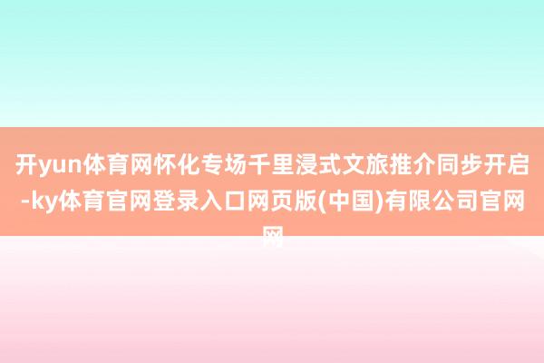 开yun体育网怀化专场千里浸式文旅推介同步开启-ky体育官网登录入口网页版(中国)有限公司官网