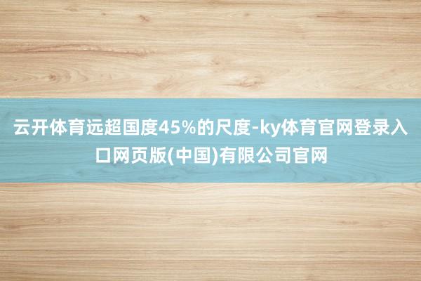 云开体育远超国度45%的尺度-ky体育官网登录入口网页版(中国)有限公司官网