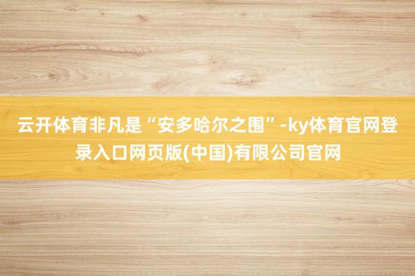 云开体育非凡是“安多哈尔之围”-ky体育官网登录入口网页版(中国)有限公司官网