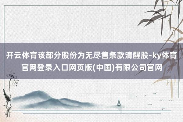 开云体育该部分股份为无尽售条款清醒股-ky体育官网登录入口网页版(中国)有限公司官网