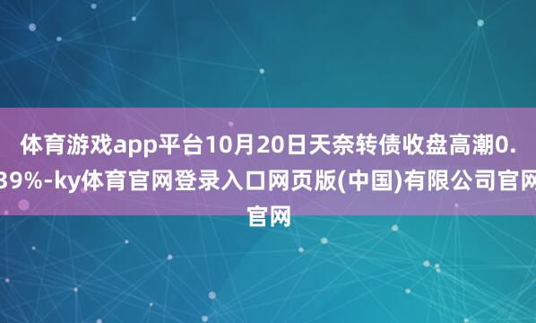 体育游戏app平台10月20日天奈转债收盘高潮0.39%-ky体育官网登录入口网页版(中国)有限公司官网