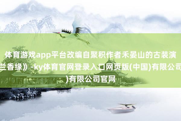 体育游戏app平台改编自聚积作者禾晏山的古装演义《兰香缘》-ky体育官网登录入口网页版(中国)有限公司官网