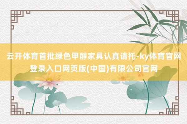 云开体育首批绿色甲醇家具认真请托-ky体育官网登录入口网页版(中国)有限公司官网