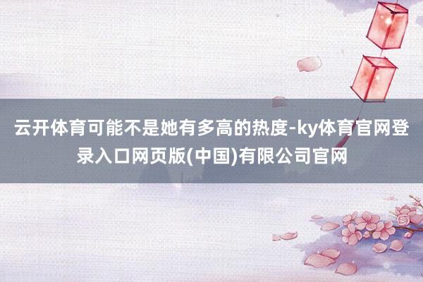 云开体育可能不是她有多高的热度-ky体育官网登录入口网页版(中国)有限公司官网