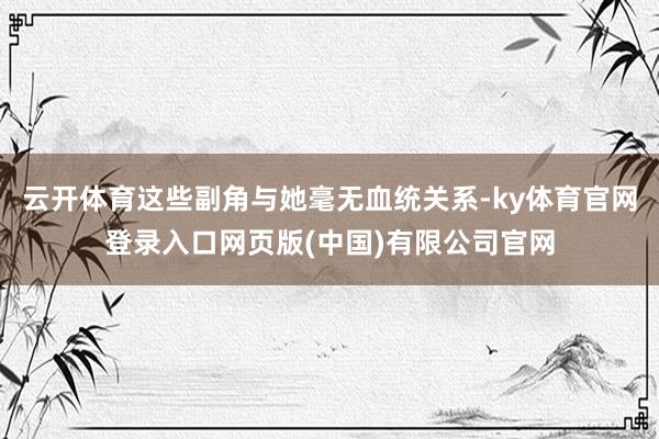 云开体育这些副角与她毫无血统关系-ky体育官网登录入口网页版(中国)有限公司官网