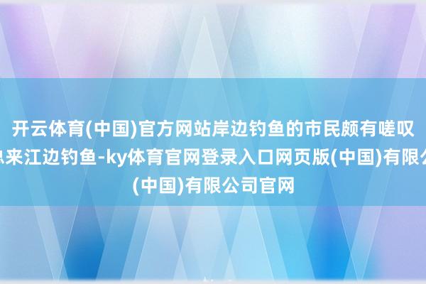 开云体育(中国)官方网站岸边钓鱼的市民颇有嗟叹：“我总来江边钓鱼-ky体育官网登录入口网页版(中国)有限公司官网