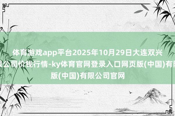 体育游戏app平台2025年10月29日大连双兴商品城有限公司价钱行情-ky体育官网登录入口网页版(中国)有限公司官网
