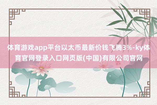 体育游戏app平台以太币最新价钱飞腾3%-ky体育官网登录入口网页版(中国)有限公司官网