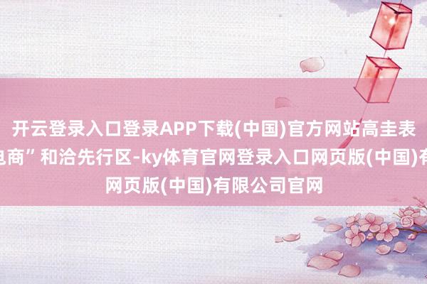 开云登录入口登录APP下载(中国)官方网站高圭表缔造“丝路电商”和洽先行区-ky体育官网登录入口网页版(中国)有限公司官网