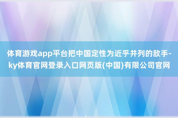 体育游戏app平台把中国定性为近乎并列的敌手-ky体育官网登录入口网页版(中国)有限公司官网