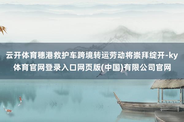云开体育穗港救护车跨境转运劳动将崇拜绽开-ky体育官网登录入口网页版(中国)有限公司官网