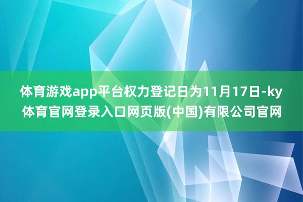 体育游戏app平台权力登记日为11月17日-ky体育官网登录入口网页版(中国)有限公司官网