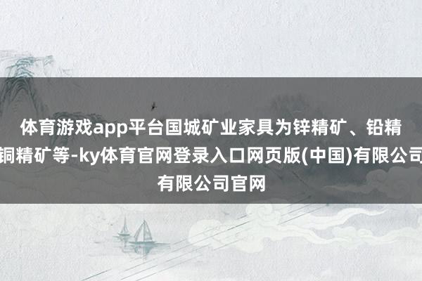 体育游戏app平台 国城矿业家具为锌精矿、铅精矿、铜精矿等-ky体育官网登录入口网页版(中国)有限公司官网