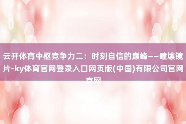 云开体育中枢竞争力二：时刻自信的巅峰——瞳壤镜片-ky体育官网登录入口网页版(中国)有限公司官网