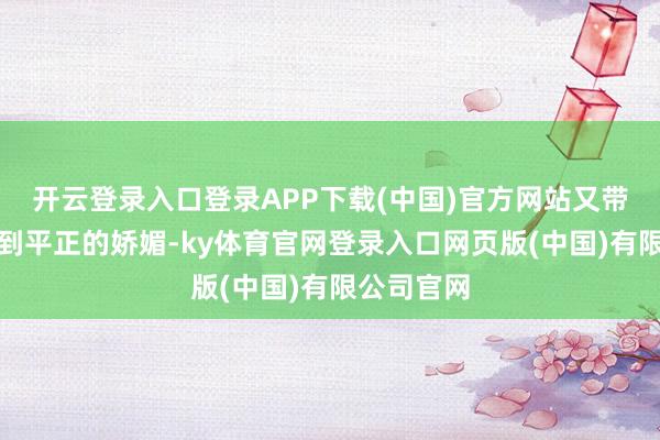 开云登录入口登录APP下载(中国)官方网站又带着一点恰到平正的娇媚-ky体育官网登录入口网页版(中国)有限公司官网