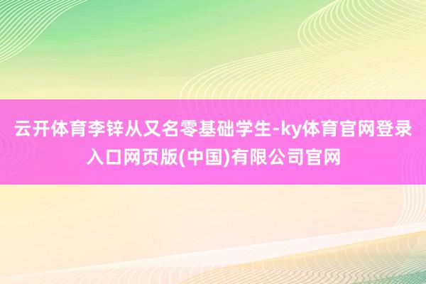 云开体育李锌从又名零基础学生-ky体育官网登录入口网页版(中国)有限公司官网