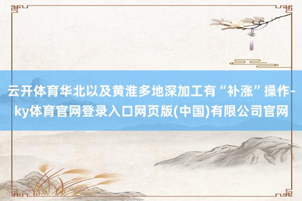 云开体育华北以及黄淮多地深加工有“补涨”操作-ky体育官网登录入口网页版(中国)有限公司官网