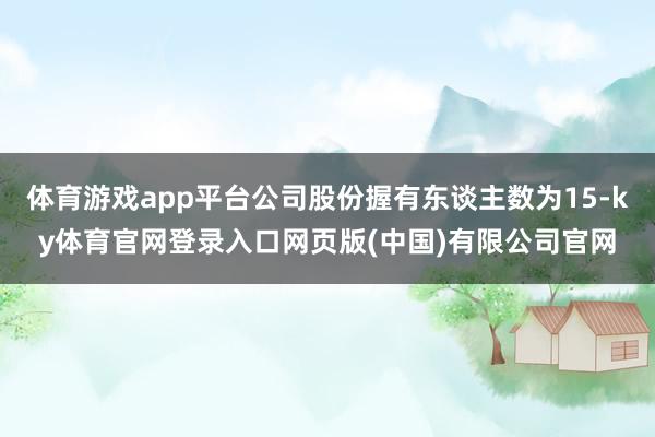 体育游戏app平台公司股份握有东谈主数为15-ky体育官网登录入口网页版(中国)有限公司官网