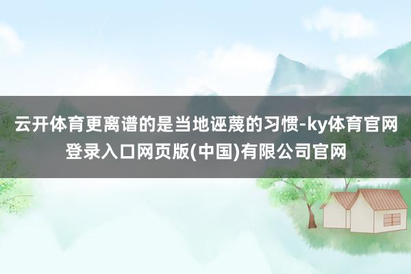 云开体育更离谱的是当地诬蔑的习惯-ky体育官网登录入口网页版(中国)有限公司官网