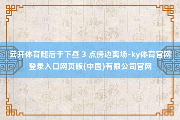 云开体育随后于下昼 3 点傍边离场-ky体育官网登录入口网页版(中国)有限公司官网