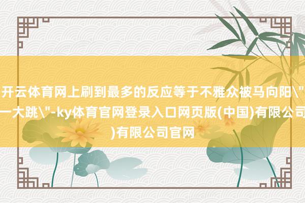 开云体育网上刷到最多的反应等于不雅众被马向阳