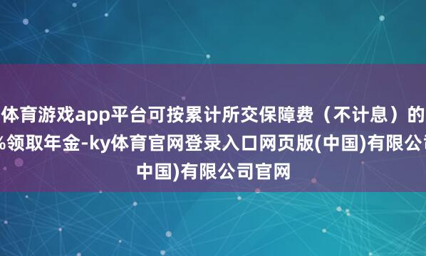体育游戏app平台可按累计所交保障费(不计息)的1.75%领取年金-ky体育官网登录入口网页版(中国)有限公司官网