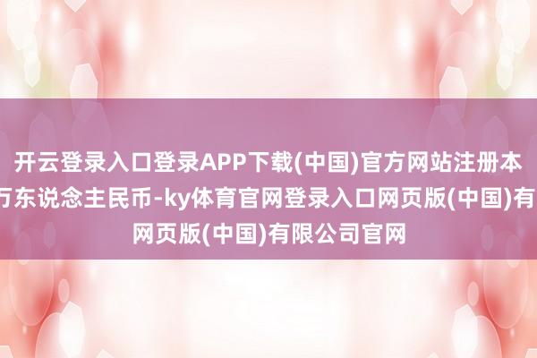 开云登录入口登录APP下载(中国)官方网站注册本钱为4850万东说念主民币-ky体育官网登录入口网页版(中国)有限公司官网