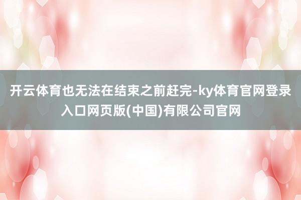 开云体育也无法在结束之前赶完-ky体育官网登录入口网页版(中国)有限公司官网